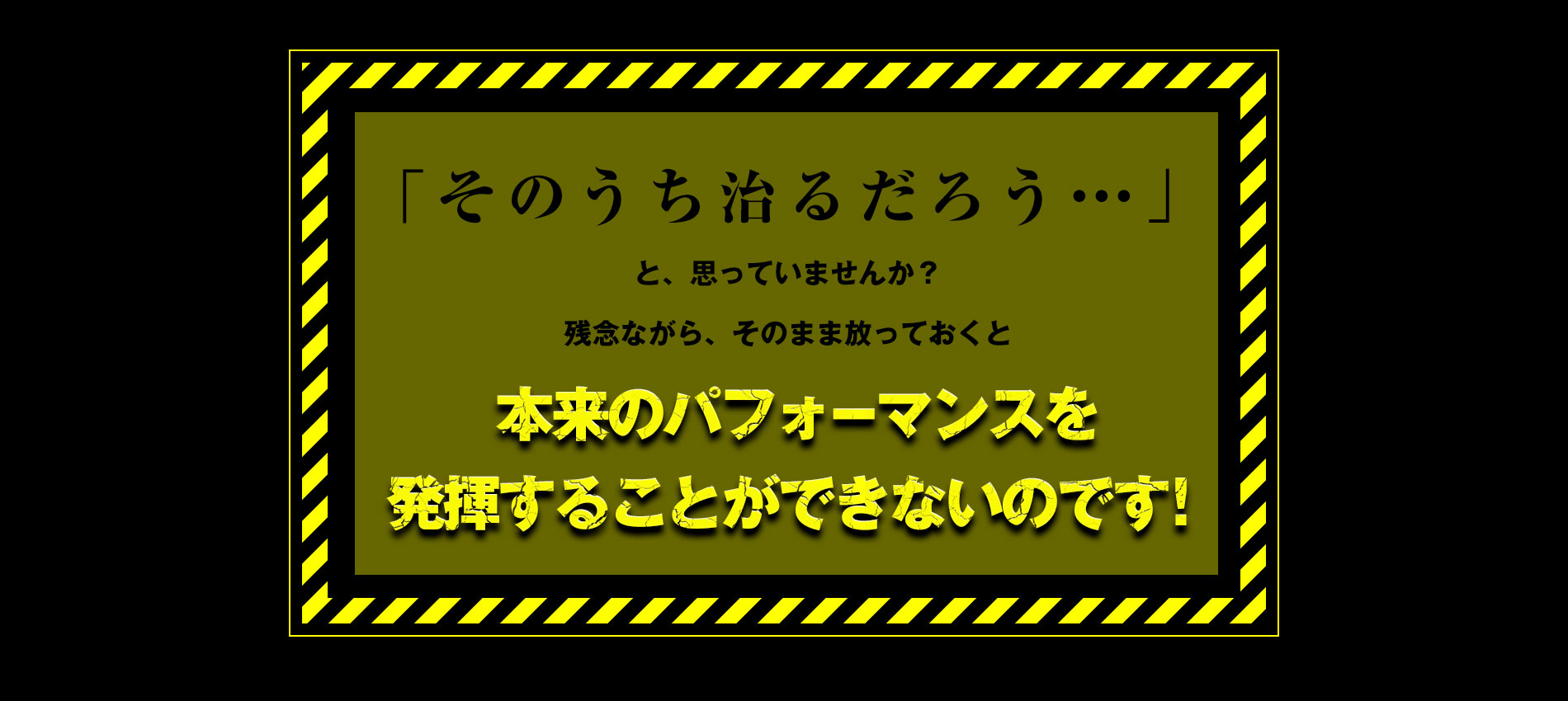 「そのうち治るだろう」と思っていませんか？そのまま放っておくと本体のパフォーマンスを発揮することができないのです。
