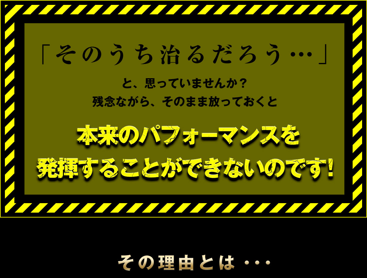 「そのうち治るだろう」と思っていませんか？そのまま放っておくと本体のパフォーマンスを発揮することができないのです。